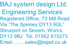 BAJ system design Ltd.  Engineering Services Registered Office, 73 Mill Road, Via “The Spinney DY13 9GL” Stourport on Severn, Worcs,. DY13 9BJ  Tel. 01562 610273 Email……..sales@bajsd.co.uk