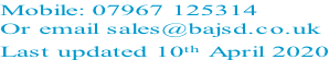 Mobile: 07967 125314 Or email sales@bajsd.co.uk Last updated 10th April 2020