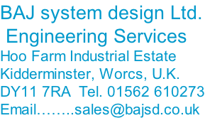 BAJ system design Ltd.  Engineering Services Hoo Farm Industrial Estate Kidderminster, Worcs, U.K. DY11 7RA  Tel. 01562 610273 Email……..sales@bajsd.co.uk